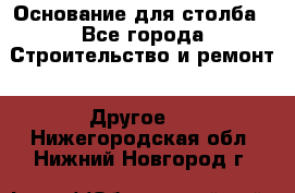 Основание для столба - Все города Строительство и ремонт » Другое   . Нижегородская обл.,Нижний Новгород г.